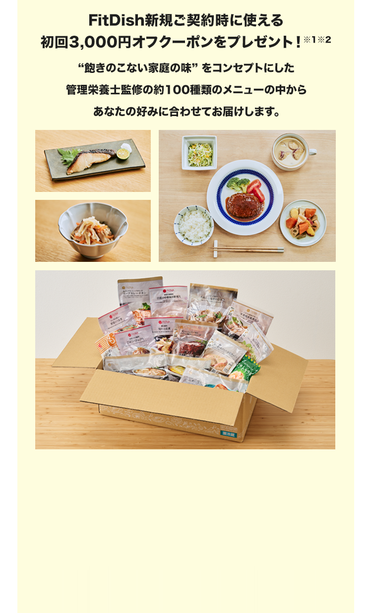 FitDish新規ご契約時に使える初回3,000円オフクーポンをプレゼント！※1※2“飽きのこない家庭の味” をコンセプトにした管理栄養士監修の約100種類のメニューの中からあなたの好みに合わせてお届けします。