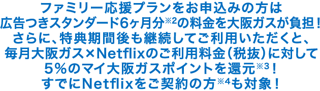 ファミリー応援プランをお申込みの方は広告つきスタンダード6ヶ月分※2の料金を大阪ガスが負担!さらに、特典期間後も継続してご利用いただくと、毎月大阪ガス×Netflixのご利用料金(税抜)に対して5%のマイ大阪ガスポイントを還元※3!すでにNetflixをご契約の方※4も対象!