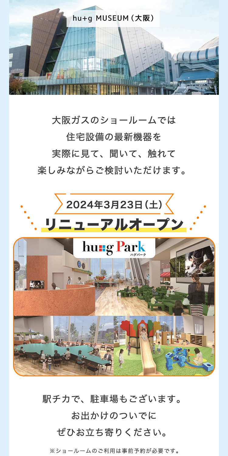 hu+g MUSEUM(大阪)大阪ガスのショールームでは住宅設備の最新機器を実際に見て、聞いて、触れて楽しみながらご検討いただけます。 2024年3月23日(土) リニューアルオープン hu+g Park ハグパーク 駅チカで、駐車場もございます。お出かけのついでにぜひお立ち寄りください。 ※ショールームのご利用は事前予約が必要です。