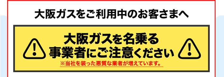 大阪ガスをご利用中のお客さまへ 大阪ガスを名乗る事業者にご注意ください ※当社を装った悪質な業者が増えています。