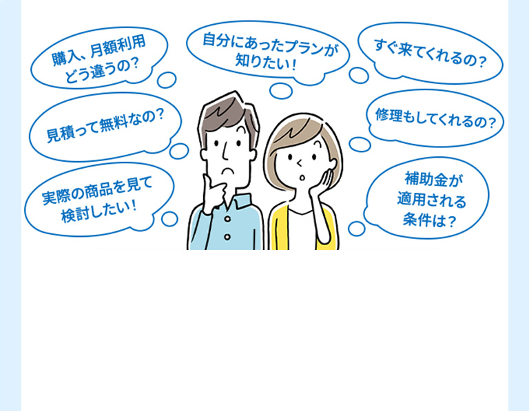購入、月額利用どう違うの？ 自分にあったプランが知りたい！ すぐ来てくれるの？ 見積って無料なの？ 修理もしてくれるの？ 実際の商品を見て検討したい！ 補助金が適用される条件は？