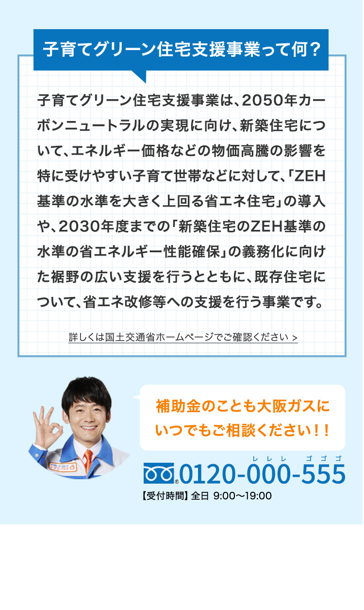 子育てグリーン住宅支援事業って何？ 子育てグリーン住宅支援事業は、2050年カーボンニュートラルの実現に向け、新築住宅について、エネルギー価格などの物価高騰の影響を特に受けやすい子育て世帯などに対して、「ZEH基準の水準を大きく上回る省エネ住宅」の導入や、2030年度までの「新築住宅のZEH基準の水準の省エネルギー性能確保」の義務化に向けた裾野の広い支援を行うとともに、既存住宅について、省エネ改修等への支援を行う事業です。 詳しくは国土交通省ホームページでご確認ください＞ 補助金のことも大阪ガスにいつでもご相談ください!! 0120-000-555 レレレ ゴゴゴ 【受付時間】全日9:00～19:00