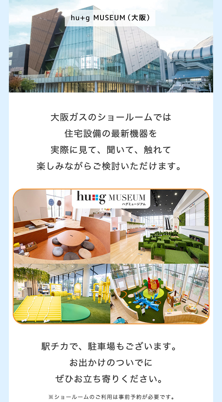 hu+g MUSEUM(大阪)大阪ガスのショールームでは住宅設備の最新機器を実際に見て、聞いて、触れて楽しみながらご検討いただけます。 hu+g MUSEUM ハグミュージアム 駅チカで、駐車場もございます。お出かけのついでにぜひお立ち寄りください。 ※ショールームのご利用は事前予約が必要です。
