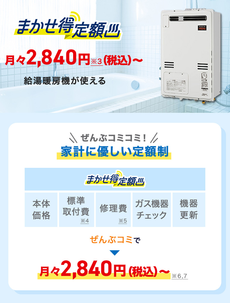 まかせ得定額 月々2,840円※3(税込)～給湯暖房機が使える＼ぜんぶコミコミ！／家計に優しい定額制 まかせ得定額 本体価格 標準取付費※4 修理費※5 ガス機器チェック 機器更新