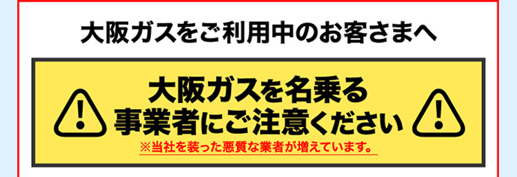 大阪ガスをご利用中のお客さまへ 大阪ガスを名乗る事業者にご注意ください ※当社を装った悪質な業者が増えています。