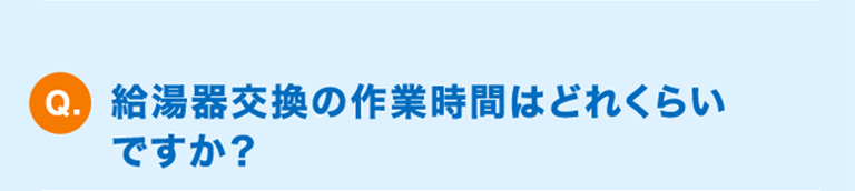 Q.給湯器交換の作業時間はどれくらいですか？
