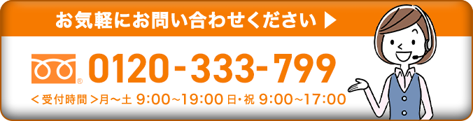 お気軽にお問い合わせください 0120-333-799 ＜受付時間＞月~土 9:00~19:00 日・祝 9:00~17:00