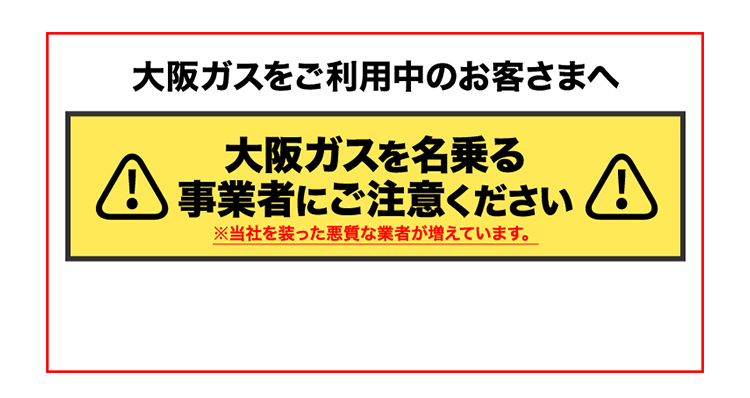 大阪ガスをご利用中のお客さまへ 大阪ガスを名乗る事業者にご注意ください ※当社を装った悪質な業者が増えています。