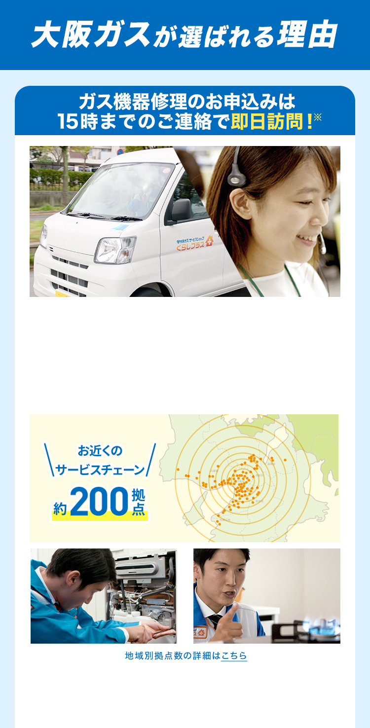 大阪ガスが選ばれる理由 ガス機器修理のお申込みは15時までのご連絡で即日訪問!※ \お近くのサービスチェーン/約200拠点 地域別拠点数の詳細はこちら