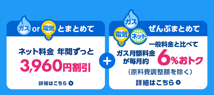 ガスor電気とまとめて ネット料金年間ずっと3,960円割引 詳細はこちら ガス・電気・ネットぜんぶまとめて一般料金と比べてガス月額料金が毎月約6%おトク（原料費調整額を除く） 詳細はこちら