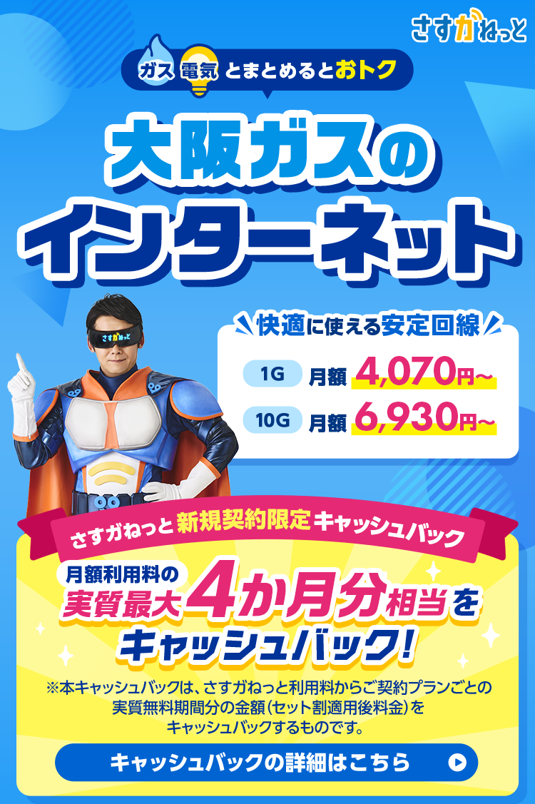 ガス 電気とまとめるとおトク 大阪ガスのさすがなインターネット さすガねっと 快適に使える安定回線 1G 月額4,070円〜 10G 月額6,930円〜 さすガねっと 新規契約限定キャッシュバック 月額利用料の実質最大4か月分相当をキャッシュバック！※本キャッシュバックは、さすガねっと利用料からご契約プランごとの実質無料期間分の金額(セット割適用後料金)をキャッシュバックするものです。キャッシュバックの詳細はこちら