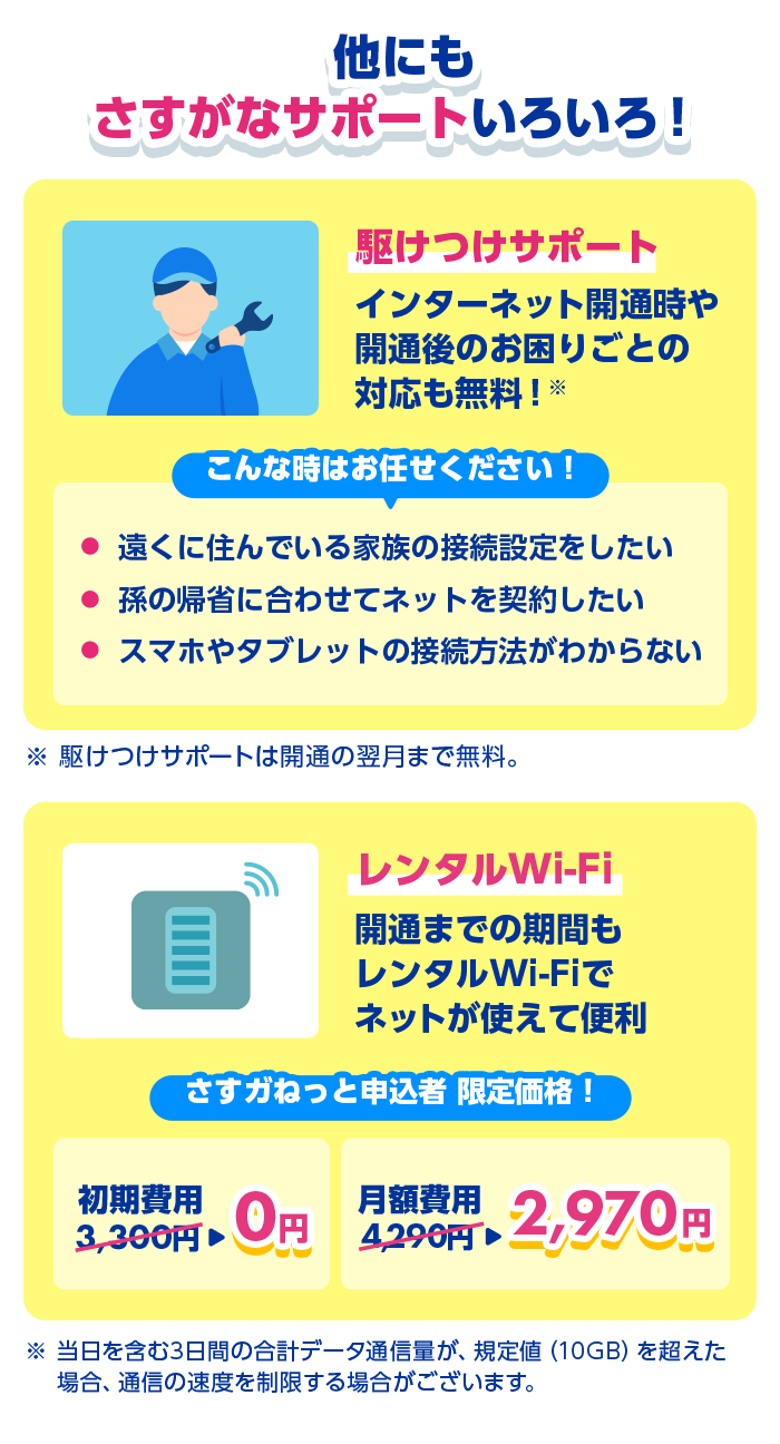 他にもさすがなサポートいろいろ！駆けつけサポート インターネット開通時や開通後のお困りごとの対応も無料！こんな時はお任せください！遠くに住んでいる家族の接続設定をしたい、孫の帰省に合わせてネットを契約したい、スマホやタブレットの接続方法がわからない ※駆けつけサポートは開通の翌月まで無料。レンタルWi-Fi 開通までの期間もレンタルWi-Fiでネットが使えて便利 さすガねっと申込者限定価格！初期費用0円！月額費用2,970円 ※当日を含む3日間の合計データ通信料が、規定値(10GB)を超えた場合、通信の速度を制限する場合がございます。