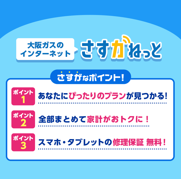 大阪ガスのインターネット さすガねっと さすがなポイント！ポイント1：あなたにぴったりのプランが見つかる！ポイント2：全部まとめて家計がおトクに！ポイント3：スマホ・タブレットの修理保証無料！