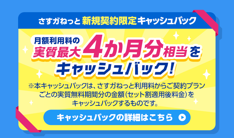 さすガねっと 新規契約限定キャッシュバック 月額利用料の実質最大4か月分相当をキャッシュバック！※本キャッシュバックは、さすガねっと利用料からご契約プランごとの実質無料期間分の金額(セット割適用後料金)をキャッシュバックするものです。キャッシュバックの詳細はこちら