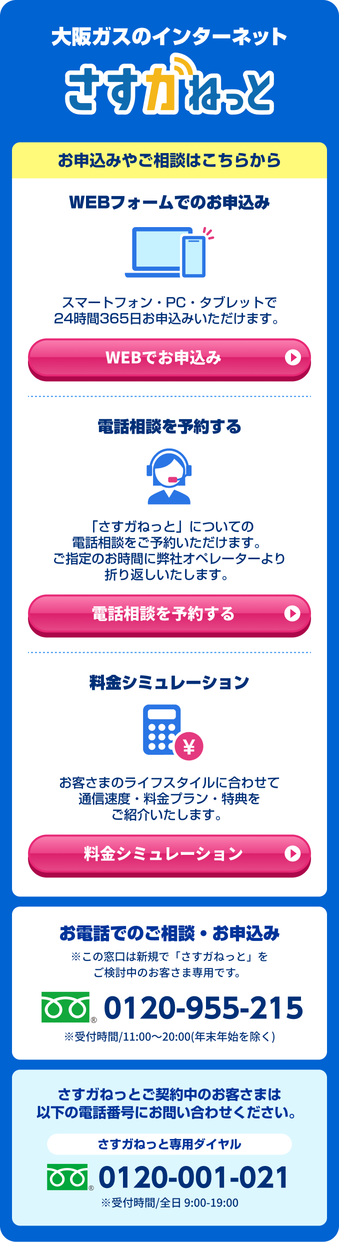 大阪ガスのインターネット さすガねっと お申込みやご相談はこちらから WEBフォームでのお申込み スマートフォン・PC・タブレットで24時間365日お申込みいただけます。WEBでお申込み / 電話相談を予約する 「さすガねっと」についてでの電話相談をご予約いただけます。ご指定のお時間に弊社オペレーターより折り返しいたします。電話相談を予約する / 料金シミュレーション お客さまのライフスタイルに合わせて通信速度・料金プラン・特典をご紹介いたします。 料金シミュレーション　お電話でのご相談・お申込み ※この窓口は新規で「さすガねっと」をご検討中のお客さま専用です。 0120-955-215 ※受付時間/ 11:00～20:00(年末年始を除く) さすガねっと ご契約中のお客さまは以下の電話番号にお問い合わせください。さすガねっと専用ダイヤル 0120-001-021 ※受付時間/全日9:00-19:00