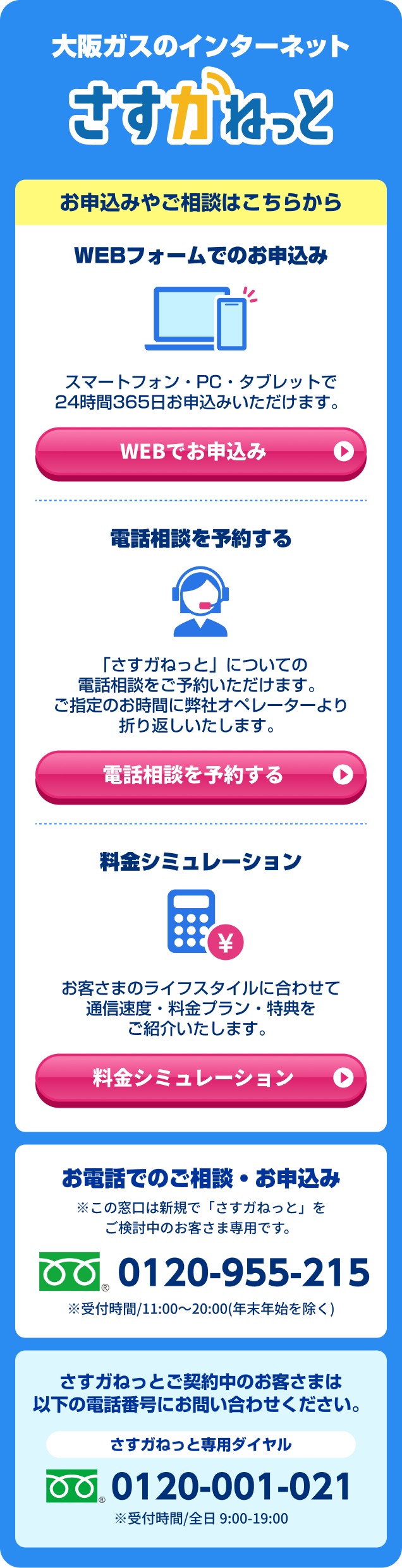大阪ガスのインターネット さすガねっと お申込みやご相談はこちらから WEBフォームでのお申込み スマートフォン・PC・タブレットで24時間365日お申込みいただけます。WEBでお申込み / 電話相談を予約する 「さすガねっと」についてでの電話相談をご予約いただけます。ご指定のお時間に弊社オペレーターより折り返しいたします。電話相談を予約する / 料金シミュレーション お客さまのライフスタイルに合わせて通信速度・料金プラン・特典をご紹介いたします。 料金シミュレーション　お電話でのご相談・お申込み ※この窓口は新規で「さすガねっと」をご検討中のお客さま専用です。 0120-955-215 ※受付時間/ 11:00～20:00(年末年始を除く) さすガねっと ご契約中のお客さまは以下の電話番号にお問い合わせください。さすガねっと専用ダイヤル 0120-001-021 ※受付時間/全日9:00-19:00