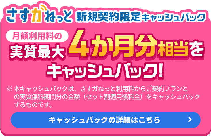 さすガねっと 新規契約限定キャッシュバック 月額利用料の実質最大4か月分相当をキャッシュバック！※本キャッシュバックは、さすガねっと利用料からご契約プランとの実質無料期間分の金額(セット割適用後料金)をキャッシュバックするものです。キャッシュバックの詳細はこちら
