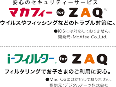 安心のセキュリティサービスマカフィー for ZAQ ウイルスやフィッシングなどのトラブル対策に。iosには対応しておりません。開発元：McAfee Co..Ltd iフィルター for ZAQ フィルタリングでお子さまのご利用に安心。Mac OSには対応しておりません。 提供元:デジタルアーツ株式会社
