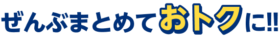 ぜんぶまとめておトクに!!