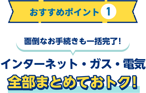 おすすめポイント1 面倒なお手続きも一括完了！インターネット・ガス・電気 全部まとめておトク！