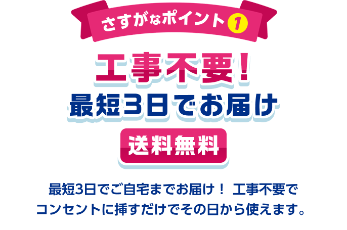 さすがなポイント1 工事不要！最短3日でお届け 送料無料 最短3日でご自宅までお届け！工事不要でコンセントに挿すだけでその日から使えます。