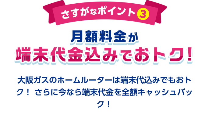 さすがなポイント3 月額料金が端末代金込みでおトク！ 大阪ガスのホームルーターは端末代込みでもおトク！さらに今なら端末代金を全額キャッシュバック！