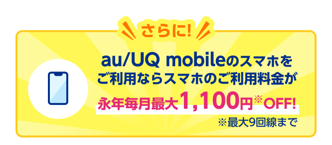 さらに！ au/UQ mobileのスマホをご利用ならスマホのご利用料金が永年毎月最大1,100円※OFF！ ※最大9回線まで