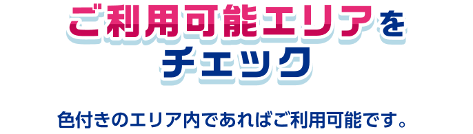ご利用可能エリアをチェック 色付きのエリア内であればご利用可能です。