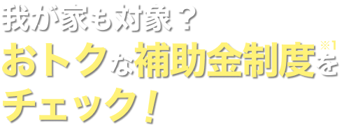 我が家も対象？ おトクな補助金制度※1をチェック！