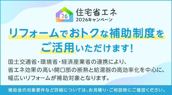 住宅省エネ2026年キャンペーン リフォームでおトクな補助制度をご活用いただけます！国土交通省・環境省・経済産業省の連携により、省エネ効果の高い開口部と断熱と給湯器の高効率化を中心に、幅広いリフォームが補助対象となります。補助金の対象要件など詳細については、お見積り・ご相談時にご確認ください。