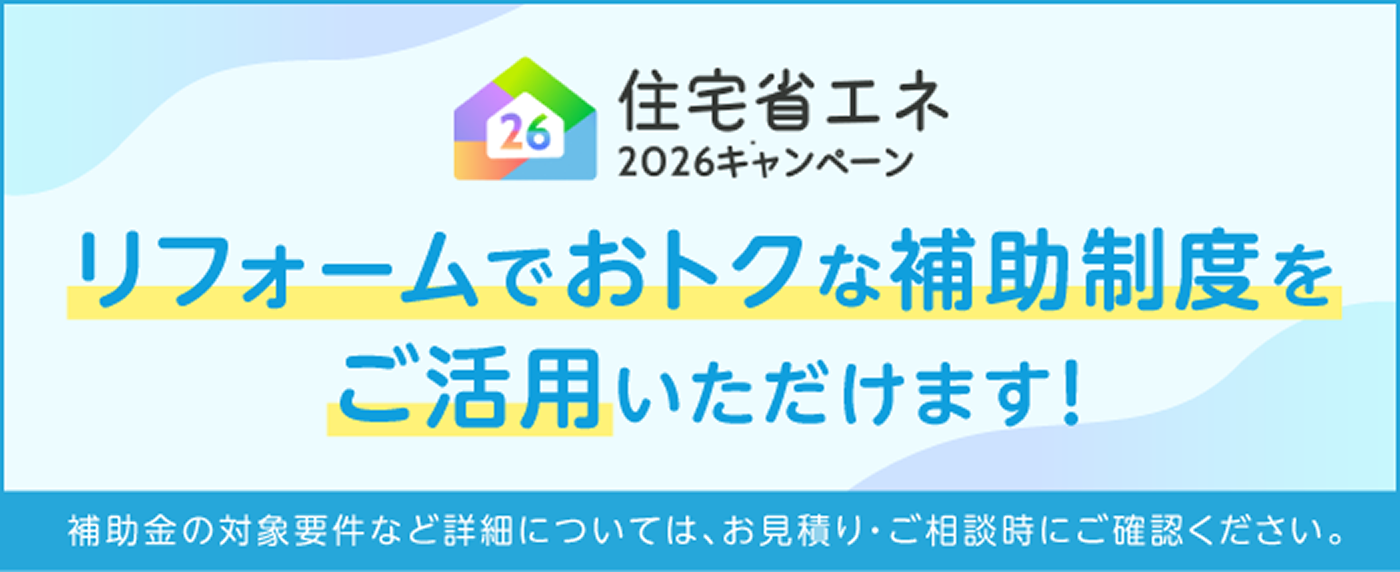 住宅省エネ 2026キャンペーン リフォームでおトクな補助制度をご活用いただけます！ 補助金の対象要件など詳細については、お見積り・ご相談時にご確認ください。