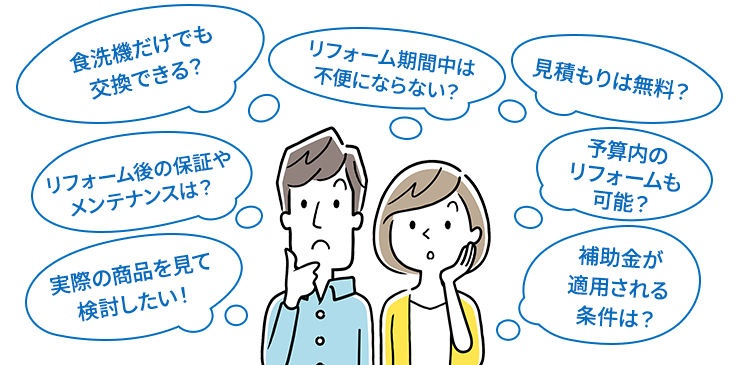 食洗機だけでも交換できる？/リフォーム期間中は不便にならない？/見積もりは無料？/リフォーム後の保証やメンテナンスは？/実際の商品を見て検討したい！/予算内のリフォームも可能？/補助金が適用される条件は？