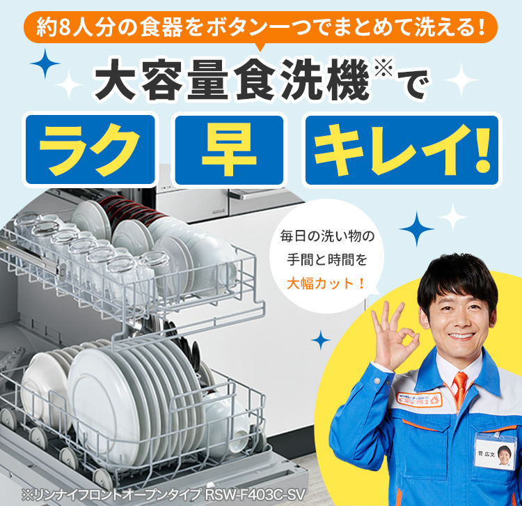 約8人分の食器をボタン一つでまとめて洗える！ 大容量食洗機※でラク 早 キレイ！ 毎日の洗い物の手間と時間を大幅カット！ ※リンナイフロントオープンタイプRSW-F403C-SV