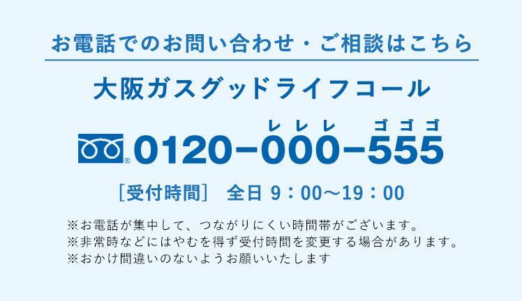 お電話でのお問い合わせ・ご相談はこちら 大阪ガスグッドライフコール 0120-000-555 受付時間 全日9:00-19:00 ※お電話が集中して、つながりにくい時間帯がございます。※非常時などにはやむを得ず受付時間を変更する場合があります。※おかけ間違いのないようお願いいたします