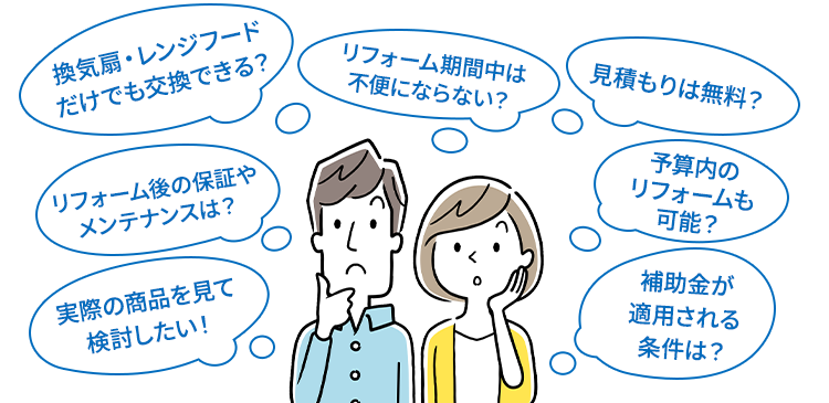 換気扇・レンジフードだけでも交換できる？/リフォーム期間中は不便にならない？/見積もりは無料？/リフォーム後の保証やメンテナンスは？/実際の商品を見て
          検討したい！/予算内のリフォームも可能？/補助金が適用される条件は？