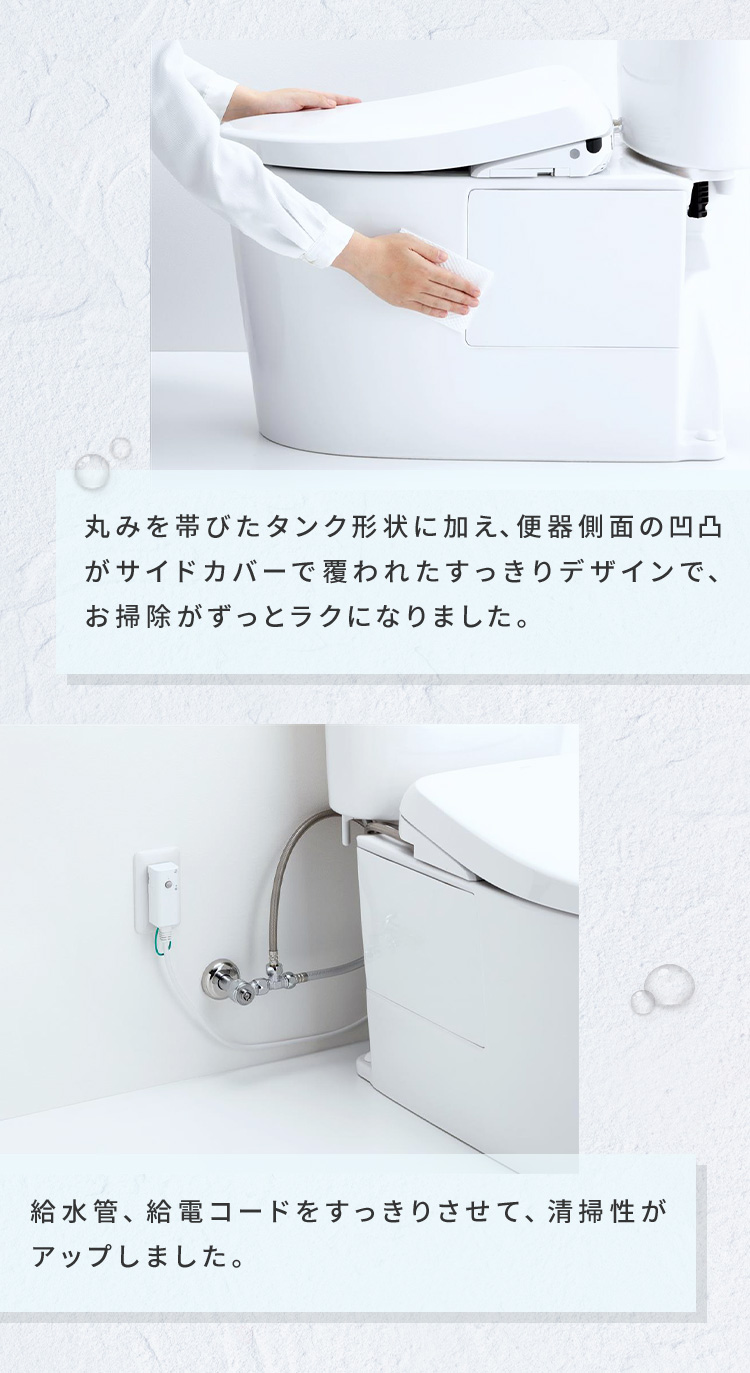 丸みを帯びたタンク形状に加え、便器側面の凹凸がサイドカバーで覆われたすっきりデザインで、お掃除がずっとラクになりました。 給水管、給電コードをすっきりさせて、清掃性がアップしました。