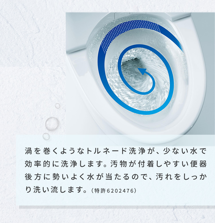 渦を巻くようなトルネード洗浄が、少ない水で効率的に洗浄します。汚物が付着しやすい便器後方に勢いよく水が当たるので、汚れをしっかり洗い流します。（特許6202476）