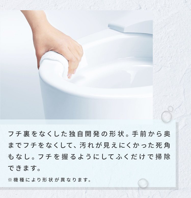 フチ裏をなくした独自開発の形状。手前から奥までフチをなくして、汚れが見えにくかった死角もなし。フチを握るようにしてふくだけで掃除できます。※機種により形状が異なります。