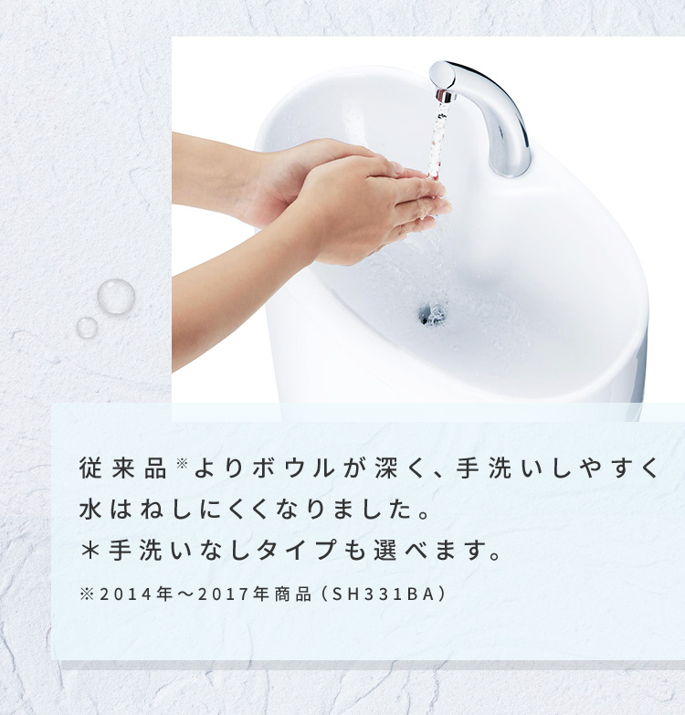 従来品※よりボウルが深く、手洗いしやすく水はねしにくくなりました。＊手洗いなしタイプも選べます。※2014年～2017年商品（SH331BA）