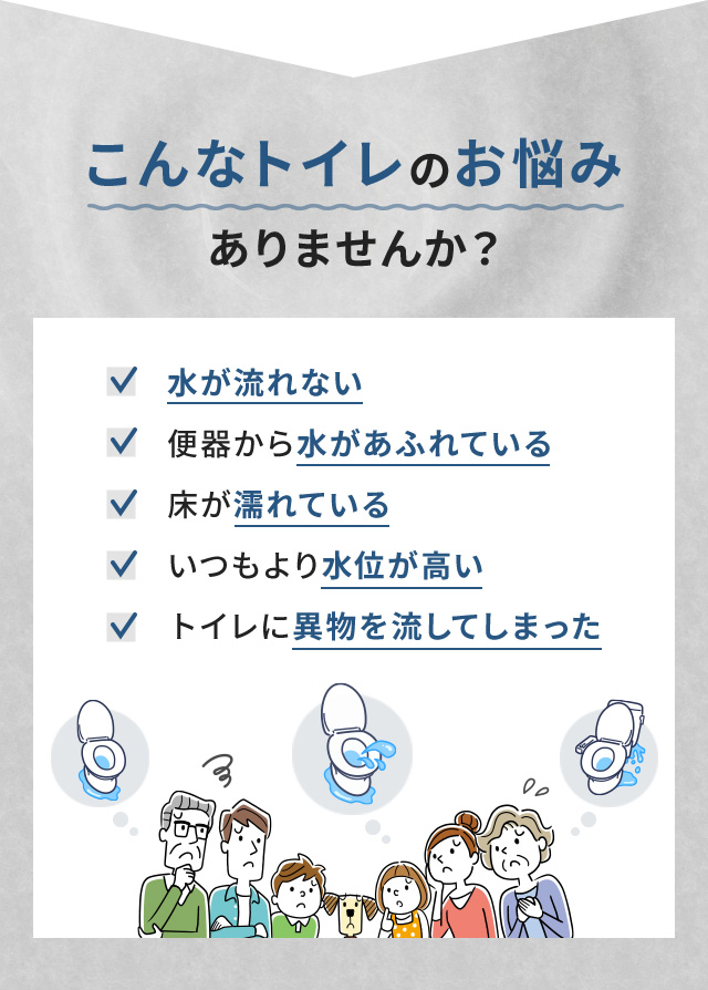 こんなトイレのお悩みありませんか? 水が流れない 便器から水があふれている 床が濡れている いつもより水位が高い トイレに異物を流してしまった