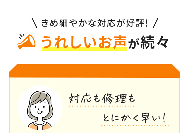 \きめ細やかな対応が好評!/うれしいお声が続々 USER VOICE1 対応も修理もとにかく早い! USER VOICE2 親切な対応だから安心して任せられる
