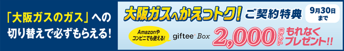 「大阪ガスのガス」への切り替えで必ずもらえる！ 大阪ガスへかえっトク！ご契約特典 Amazonやコンビニでも使える！giftee Box 2,000ポイントもれなくプレゼント!!