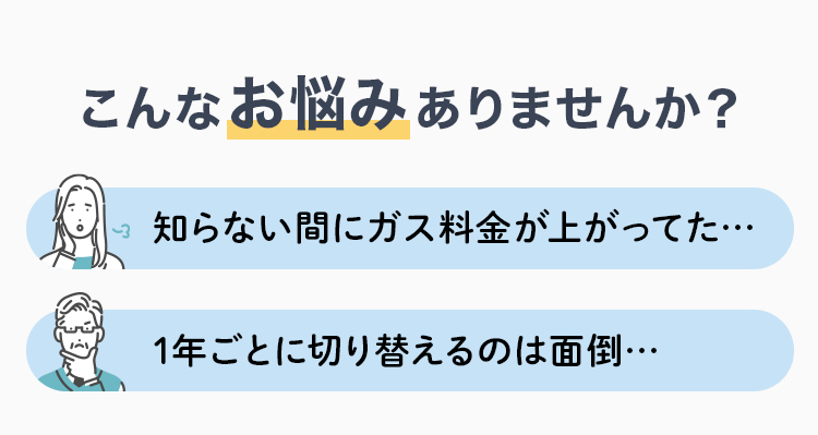 こんなお悩みはありませんか？ 知らない間にガス料金が上がってた・・・ 1年ごとに切り替えるのは面倒・・・