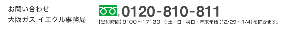 お問い合わせ 大阪ガス イエクル事務局 0120-810-811 【受付時間】9：00〜17：30  ※土・日・祝日・年末年始（12/29〜1/4）を除きます。