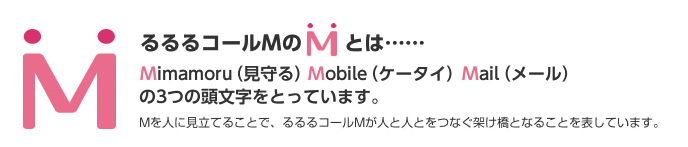 るるるコールMのMとは Mimamoru（見守る）Mobile（ケータイ）Mail（メール）の3つの頭文字をとっています。Mを人に見立てることで、るるるコールMが人と人とをつなぐ架け橋となることを表しています。