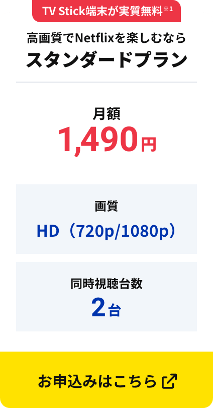 TV Stick端末が実質無料※1  高画質でNetflixを楽しむならスタンダードプラン 月額1,490円 画質HD（720p/1080p） 同時視聴台数2台 お申込みはこちら