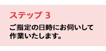 ステップ3／ご指定の日時にお伺いして作業いたします。