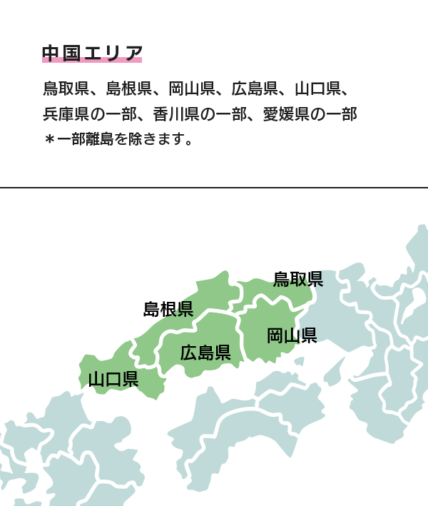 中国エリア 鳥取県、島根県、岡山県、広島県、山口県、兵庫県の一部、香川県の一部、愛媛県の一部 ＊一部離島を除きます。