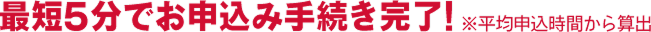 最短5分でお申込み手続き完了！※平均申込時間から算出
