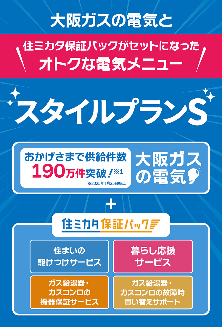 大阪ガスの電気と住ミカタ保証パックがセットになったオトクな電気メニュー スタイルプランS おかげさまで供給件数190万件突破！※1 ※2025年1月25日時点 大阪ガスの電気 + 住ミカタ保証パック 住まいの駆けつけサービス 暮らし応援サービス ガス給湯器・ガスコンロの機器保証サービス ガス給湯器・ガスコンロの故障時買い替えサポート